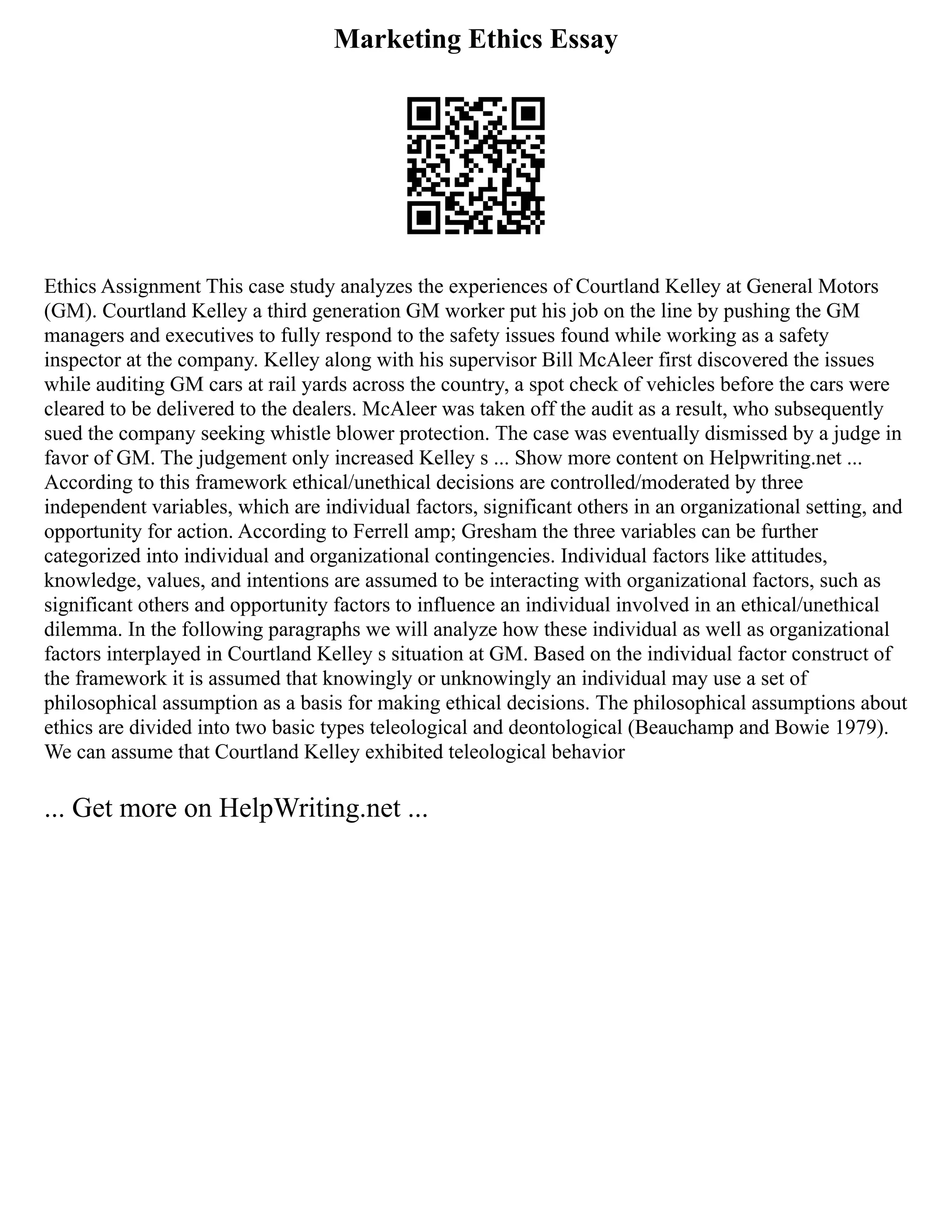 Marketing Ethics Essay
Ethics Assignment This case study analyzes the experiences of Courtland Kelley at General Motors
(GM). Courtland Kelley a third generation GM worker put his job on the line by pushing the GM
managers and executives to fully respond to the safety issues found while working as a safety
inspector at the company. Kelley along with his supervisor Bill McAleer first discovered the issues
while auditing GM cars at rail yards across the country, a spot check of vehicles before the cars were
cleared to be delivered to the dealers. McAleer was taken off the audit as a result, who subsequently
sued the company seeking whistle blower protection. The case was eventually dismissed by a judge in
favor of GM. The judgement only increased Kelley s ... Show more content on Helpwriting.net ...
According to this framework ethical/unethical decisions are controlled/moderated by three
independent variables, which are individual factors, significant others in an organizational setting, and
opportunity for action. According to Ferrell amp; Gresham the three variables can be further
categorized into individual and organizational contingencies. Individual factors like attitudes,
knowledge, values, and intentions are assumed to be interacting with organizational factors, such as
significant others and opportunity factors to influence an individual involved in an ethical/unethical
dilemma. In the following paragraphs we will analyze how these individual as well as organizational
factors interplayed in Courtland Kelley s situation at GM. Based on the individual factor construct of
the framework it is assumed that knowingly or unknowingly an individual may use a set of
philosophical assumption as a basis for making ethical decisions. The philosophical assumptions about
ethics are divided into two basic types teleological and deontological (Beauchamp and Bowie 1979).
We can assume that Courtland Kelley exhibited teleological behavior
... Get more on HelpWriting.net ...
 