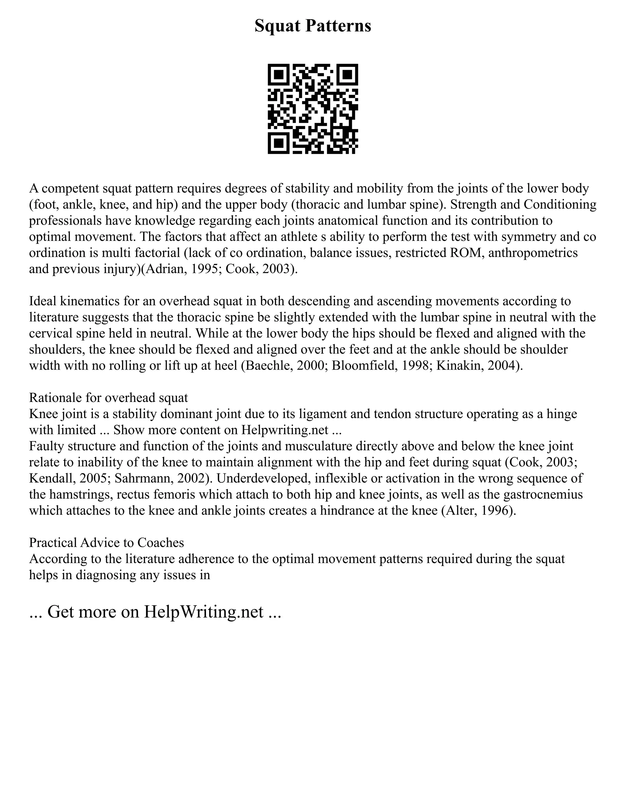Squat Patterns
A competent squat pattern requires degrees of stability and mobility from the joints of the lower body
(foot, ankle, knee, and hip) and the upper body (thoracic and lumbar spine). Strength and Conditioning
professionals have knowledge regarding each joints anatomical function and its contribution to
optimal movement. The factors that affect an athlete s ability to perform the test with symmetry and co
ordination is multi factorial (lack of co ordination, balance issues, restricted ROM, anthropometrics
and previous injury)(Adrian, 1995; Cook, 2003).
Ideal kinematics for an overhead squat in both descending and ascending movements according to
literature suggests that the thoracic spine be slightly extended with the lumbar spine in neutral with the
cervical spine held in neutral. While at the lower body the hips should be flexed and aligned with the
shoulders, the knee should be flexed and aligned over the feet and at the ankle should be shoulder
width with no rolling or lift up at heel (Baechle, 2000; Bloomfield, 1998; Kinakin, 2004).
Rationale for overhead squat
Knee joint is a stability dominant joint due to its ligament and tendon structure operating as a hinge
with limited ... Show more content on Helpwriting.net ...
Faulty structure and function of the joints and musculature directly above and below the knee joint
relate to inability of the knee to maintain alignment with the hip and feet during squat (Cook, 2003;
Kendall, 2005; Sahrmann, 2002). Underdeveloped, inflexible or activation in the wrong sequence of
the hamstrings, rectus femoris which attach to both hip and knee joints, as well as the gastrocnemius
which attaches to the knee and ankle joints creates a hindrance at the knee (Alter, 1996).
Practical Advice to Coaches
According to the literature adherence to the optimal movement patterns required during the squat
helps in diagnosing any issues in
... Get more on HelpWriting.net ...
 