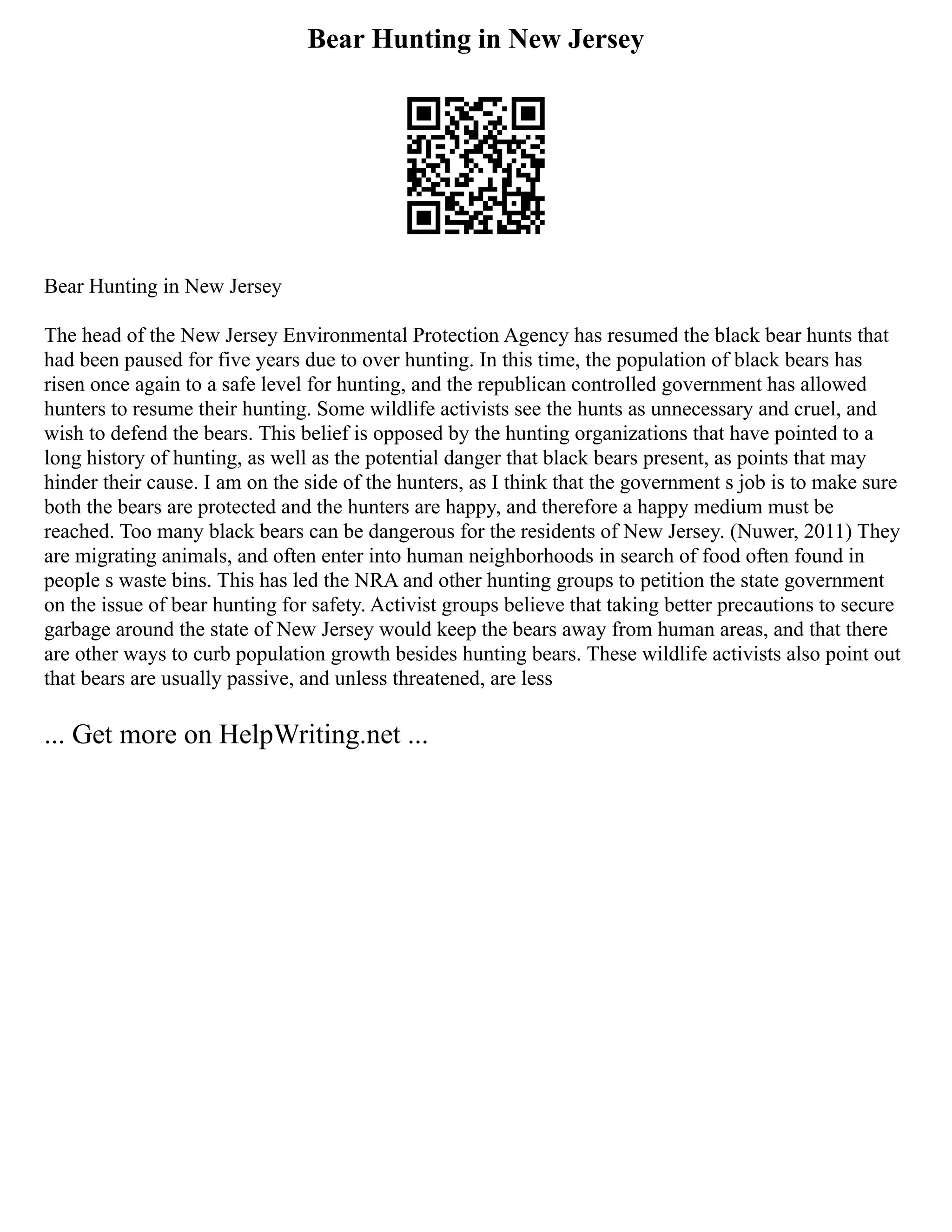Bear Hunting in New Jersey
Bear Hunting in New Jersey
The head of the New Jersey Environmental Protection Agency has resumed the black bear hunts that
had been paused for five years due to over hunting. In this time, the population of black bears has
risen once again to a safe level for hunting, and the republican controlled government has allowed
hunters to resume their hunting. Some wildlife activists see the hunts as unnecessary and cruel, and
wish to defend the bears. This belief is opposed by the hunting organizations that have pointed to a
long history of hunting, as well as the potential danger that black bears present, as points that may
hinder their cause. I am on the side of the hunters, as I think that the government s job is to make sure
both the bears are protected and the hunters are happy, and therefore a happy medium must be
reached. Too many black bears can be dangerous for the residents of New Jersey. (Nuwer, 2011) They
are migrating animals, and often enter into human neighborhoods in search of food often found in
people s waste bins. This has led the NRA and other hunting groups to petition the state government
on the issue of bear hunting for safety. Activist groups believe that taking better precautions to secure
garbage around the state of New Jersey would keep the bears away from human areas, and that there
are other ways to curb population growth besides hunting bears. These wildlife activists also point out
that bears are usually passive, and unless threatened, are less
... Get more on HelpWriting.net ...
 