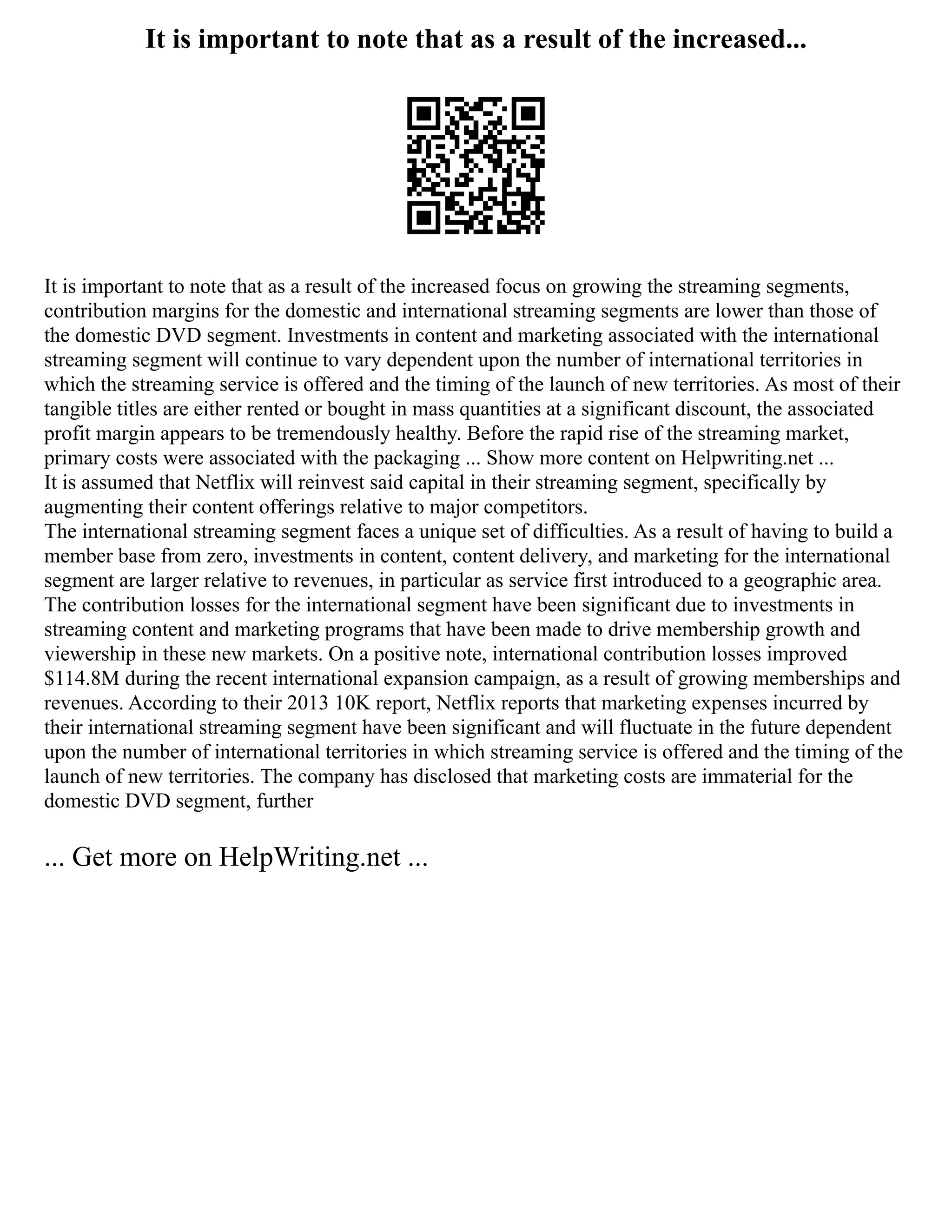 It is important to note that as a result of the increased...
It is important to note that as a result of the increased focus on growing the streaming segments,
contribution margins for the domestic and international streaming segments are lower than those of
the domestic DVD segment. Investments in content and marketing associated with the international
streaming segment will continue to vary dependent upon the number of international territories in
which the streaming service is offered and the timing of the launch of new territories. As most of their
tangible titles are either rented or bought in mass quantities at a significant discount, the associated
profit margin appears to be tremendously healthy. Before the rapid rise of the streaming market,
primary costs were associated with the packaging ... Show more content on Helpwriting.net ...
It is assumed that Netflix will reinvest said capital in their streaming segment, specifically by
augmenting their content offerings relative to major competitors.
The international streaming segment faces a unique set of difficulties. As a result of having to build a
member base from zero, investments in content, content delivery, and marketing for the international
segment are larger relative to revenues, in particular as service first introduced to a geographic area.
The contribution losses for the international segment have been significant due to investments in
streaming content and marketing programs that have been made to drive membership growth and
viewership in these new markets. On a positive note, international contribution losses improved
$114.8M during the recent international expansion campaign, as a result of growing memberships and
revenues. According to their 2013 10K report, Netflix reports that marketing expenses incurred by
their international streaming segment have been significant and will fluctuate in the future dependent
upon the number of international territories in which streaming service is offered and the timing of the
launch of new territories. The company has disclosed that marketing costs are immaterial for the
domestic DVD segment, further
... Get more on HelpWriting.net ...
 