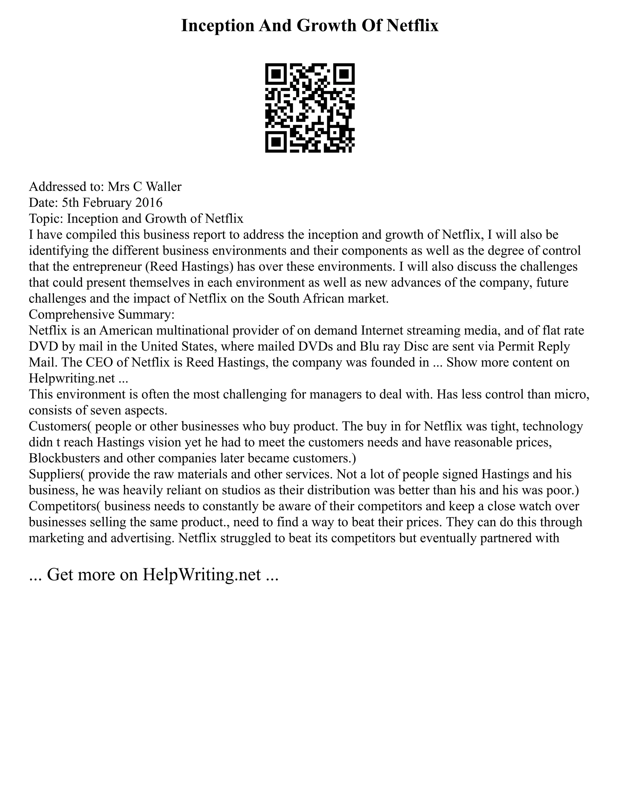 Inception And Growth Of Netflix
Addressed to: Mrs C Waller
Date: 5th February 2016
Topic: Inception and Growth of Netflix
I have compiled this business report to address the inception and growth of Netflix, I will also be
identifying the different business environments and their components as well as the degree of control
that the entrepreneur (Reed Hastings) has over these environments. I will also discuss the challenges
that could present themselves in each environment as well as new advances of the company, future
challenges and the impact of Netflix on the South African market.
Comprehensive Summary:
Netflix is an American multinational provider of on demand Internet streaming media, and of flat rate
DVD by mail in the United States, where mailed DVDs and Blu ray Disc are sent via Permit Reply
Mail. The CEO of Netflix is Reed Hastings, the company was founded in ... Show more content on
Helpwriting.net ...
This environment is often the most challenging for managers to deal with. Has less control than micro,
consists of seven aspects.
Customers( people or other businesses who buy product. The buy in for Netflix was tight, technology
didn t reach Hastings vision yet he had to meet the customers needs and have reasonable prices,
Blockbusters and other companies later became customers.)
Suppliers( provide the raw materials and other services. Not a lot of people signed Hastings and his
business, he was heavily reliant on studios as their distribution was better than his and his was poor.)
Competitors( business needs to constantly be aware of their competitors and keep a close watch over
businesses selling the same product., need to find a way to beat their prices. They can do this through
marketing and advertising. Netflix struggled to beat its competitors but eventually partnered with
... Get more on HelpWriting.net ...
 