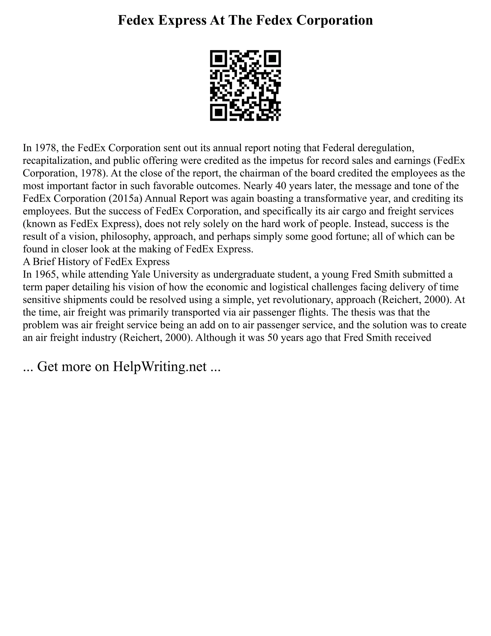 Fedex Express At The Fedex Corporation
In 1978, the FedEx Corporation sent out its annual report noting that Federal deregulation,
recapitalization, and public offering were credited as the impetus for record sales and earnings (FedEx
Corporation, 1978). At the close of the report, the chairman of the board credited the employees as the
most important factor in such favorable outcomes. Nearly 40 years later, the message and tone of the
FedEx Corporation (2015a) Annual Report was again boasting a transformative year, and crediting its
employees. But the success of FedEx Corporation, and specifically its air cargo and freight services
(known as FedEx Express), does not rely solely on the hard work of people. Instead, success is the
result of a vision, philosophy, approach, and perhaps simply some good fortune; all of which can be
found in closer look at the making of FedEx Express.
A Brief History of FedEx Express
In 1965, while attending Yale University as undergraduate student, a young Fred Smith submitted a
term paper detailing his vision of how the economic and logistical challenges facing delivery of time
sensitive shipments could be resolved using a simple, yet revolutionary, approach (Reichert, 2000). At
the time, air freight was primarily transported via air passenger flights. The thesis was that the
problem was air freight service being an add on to air passenger service, and the solution was to create
an air freight industry (Reichert, 2000). Although it was 50 years ago that Fred Smith received
... Get more on HelpWriting.net ...
 