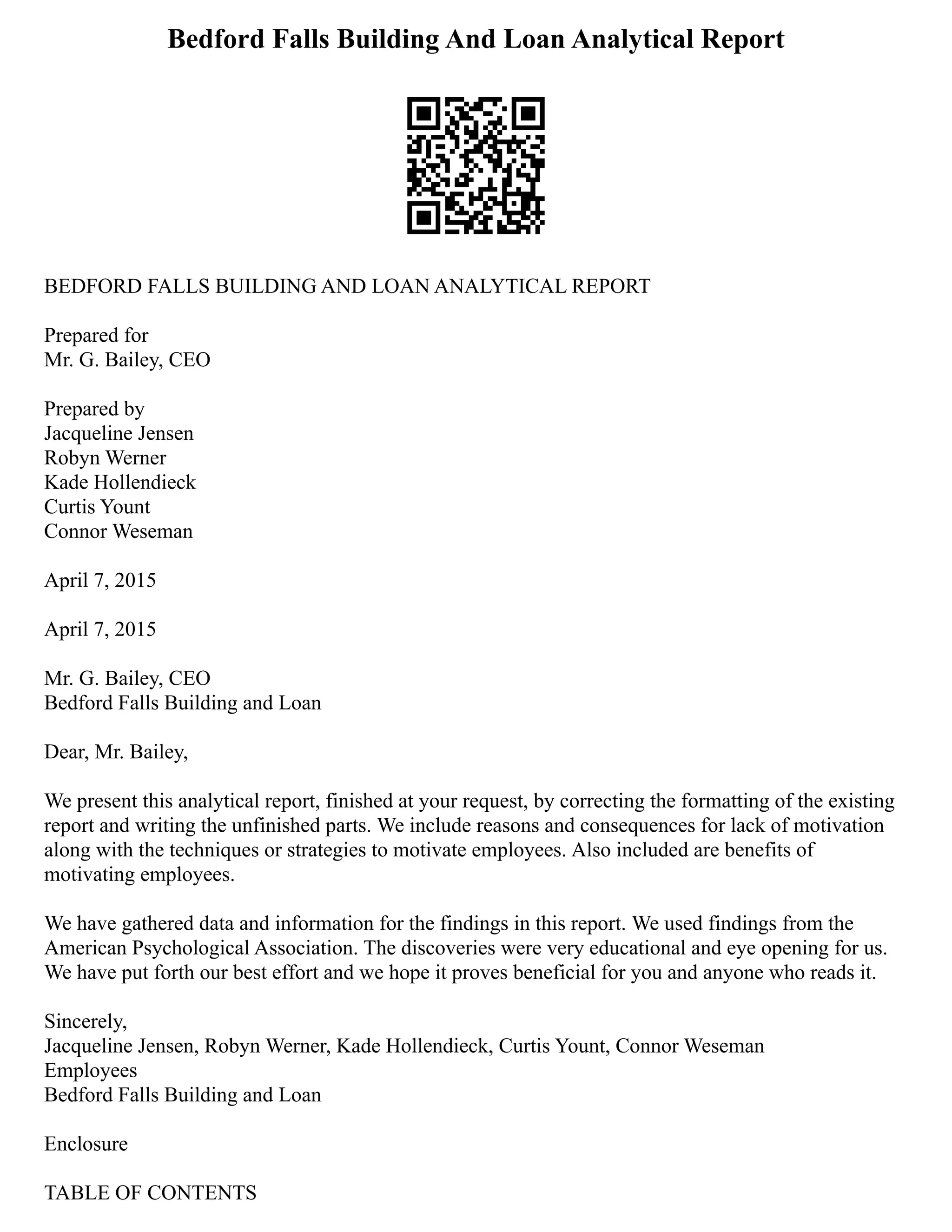Bedford Falls Building And Loan Analytical Report
BEDFORD FALLS BUILDING AND LOAN ANALYTICAL REPORT
Prepared for
Mr. G. Bailey, CEO
Prepared by
Jacqueline Jensen
Robyn Werner
Kade Hollendieck
Curtis Yount
Connor Weseman
April 7, 2015
April 7, 2015
Mr. G. Bailey, CEO
Bedford Falls Building and Loan
Dear, Mr. Bailey,
We present this analytical report, finished at your request, by correcting the formatting of the existing
report and writing the unfinished parts. We include reasons and consequences for lack of motivation
along with the techniques or strategies to motivate employees. Also included are benefits of
motivating employees.
We have gathered data and information for the findings in this report. We used findings from the
American Psychological Association. The discoveries were very educational and eye opening for us.
We have put forth our best effort and we hope it proves beneficial for you and anyone who reads it.
Sincerely,
Jacqueline Jensen, Robyn Werner, Kade Hollendieck, Curtis Yount, Connor Weseman
Employees
Bedford Falls Building and Loan
Enclosure
TABLE OF CONTENTS
 