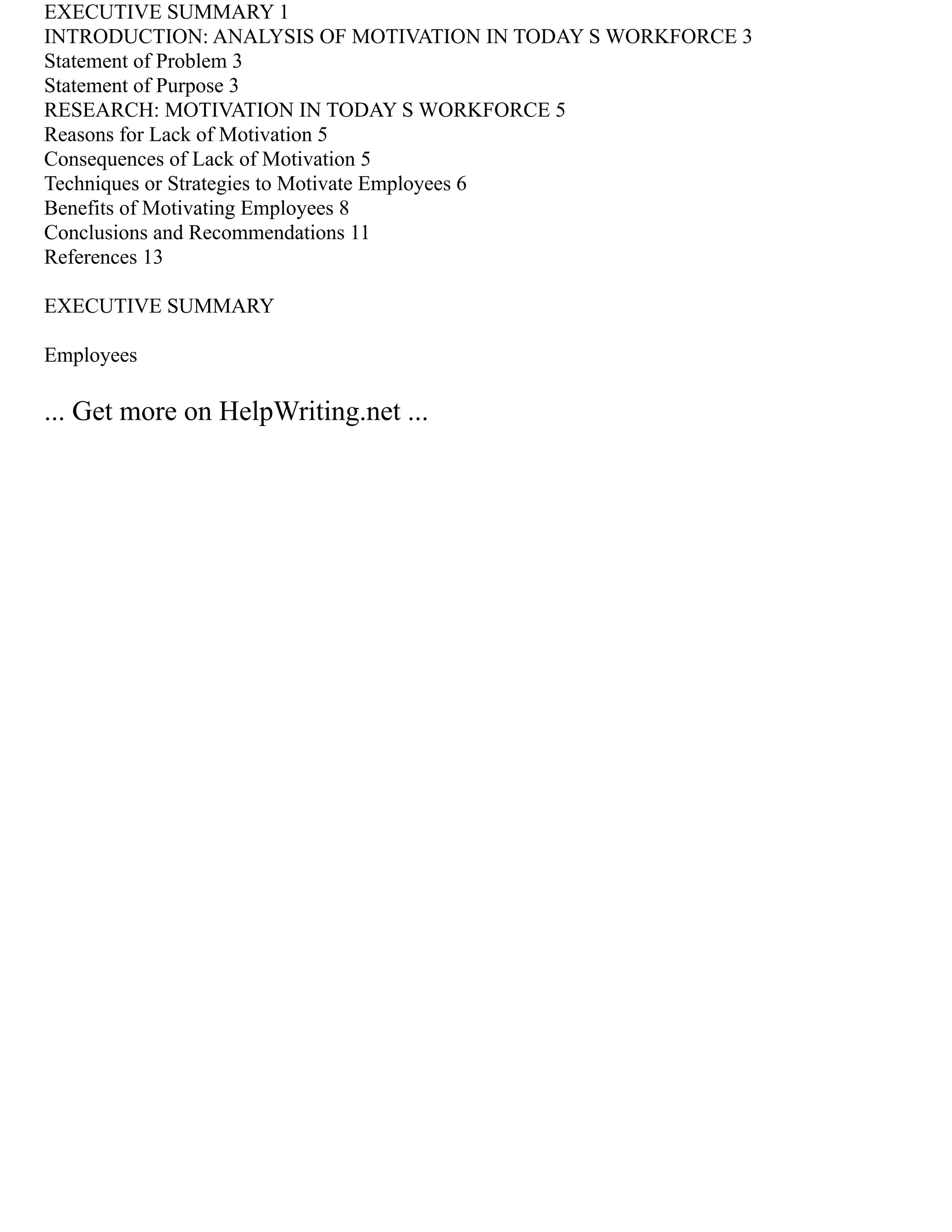 EXECUTIVE SUMMARY 1
INTRODUCTION: ANALYSIS OF MOTIVATION IN TODAY S WORKFORCE 3
Statement of Problem 3
Statement of Purpose 3
RESEARCH: MOTIVATION IN TODAY S WORKFORCE 5
Reasons for Lack of Motivation 5
Consequences of Lack of Motivation 5
Techniques or Strategies to Motivate Employees 6
Benefits of Motivating Employees 8
Conclusions and Recommendations 11
References 13
EXECUTIVE SUMMARY
Employees
... Get more on HelpWriting.net ...
 
