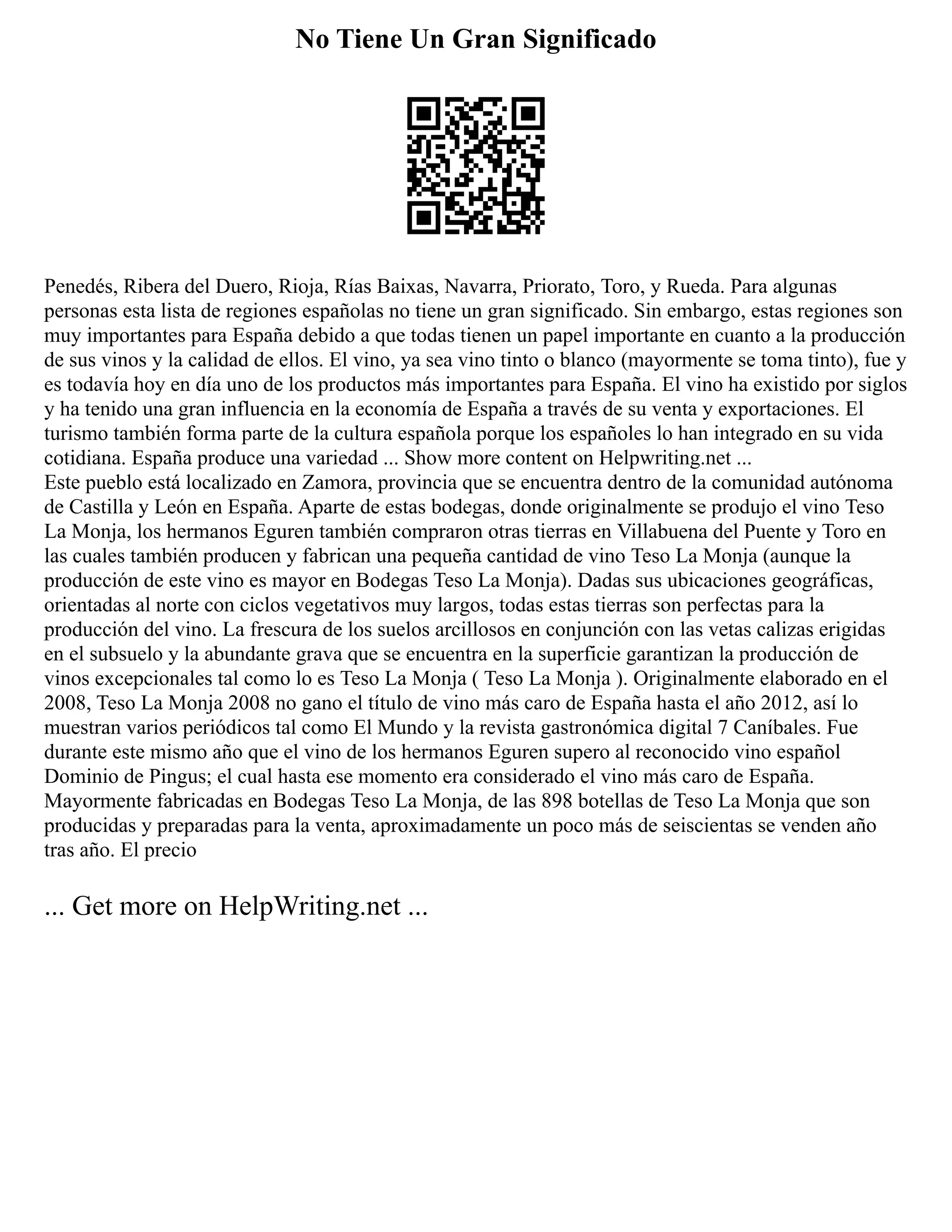 No Tiene Un Gran Significado
Penedés, Ribera del Duero, Rioja, Rías Baixas, Navarra, Priorato, Toro, y Rueda. Para algunas
personas esta lista de regiones españolas no tiene un gran significado. Sin embargo, estas regiones son
muy importantes para España debido a que todas tienen un papel importante en cuanto a la producción
de sus vinos y la calidad de ellos. El vino, ya sea vino tinto o blanco (mayormente se toma tinto), fue y
es todavía hoy en día uno de los productos más importantes para España. El vino ha existido por siglos
y ha tenido una gran influencia en la economía de España a través de su venta y exportaciones. El
turismo también forma parte de la cultura española porque los españoles lo han integrado en su vida
cotidiana. España produce una variedad ... Show more content on Helpwriting.net ...
Este pueblo está localizado en Zamora, provincia que se encuentra dentro de la comunidad autónoma
de Castilla y León en España. Aparte de estas bodegas, donde originalmente se produjo el vino Teso
La Monja, los hermanos Eguren también compraron otras tierras en Villabuena del Puente y Toro en
las cuales también producen y fabrican una pequeña cantidad de vino Teso La Monja (aunque la
producción de este vino es mayor en Bodegas Teso La Monja). Dadas sus ubicaciones geográficas,
orientadas al norte con ciclos vegetativos muy largos, todas estas tierras son perfectas para la
producción del vino. La frescura de los suelos arcillosos en conjunción con las vetas calizas erigidas
en el subsuelo y la abundante grava que se encuentra en la superficie garantizan la producción de
vinos excepcionales tal como lo es Teso La Monja ( Teso La Monja ). Originalmente elaborado en el
2008, Teso La Monja 2008 no gano el título de vino más caro de España hasta el año 2012, así lo
muestran varios periódicos tal como El Mundo y la revista gastronómica digital 7 Caníbales. Fue
durante este mismo año que el vino de los hermanos Eguren supero al reconocido vino español
Dominio de Pingus; el cual hasta ese momento era considerado el vino más caro de España.
Mayormente fabricadas en Bodegas Teso La Monja, de las 898 botellas de Teso La Monja que son
producidas y preparadas para la venta, aproximadamente un poco más de seiscientas se venden año
tras año. El precio
... Get more on HelpWriting.net ...
 