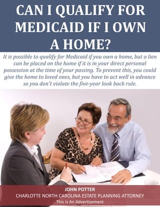 CAN I QUALIFY FOR
MEDICAID IF I OWN
A HOME?
It is possible to qualify for Medicaid if you own a home, but a lien
can be placed on the home if it is in your direct personal
possession at the time of your passing. To prevent this, you could
give the home to loved ones, but you have to act well in advance
so you don't violate the five-year look back rule.
JOHN POTTER
CHARLOTTE NORTH CAROLINA ESTATE PLANNING ATTORNEY
This Is An Advertisement
 