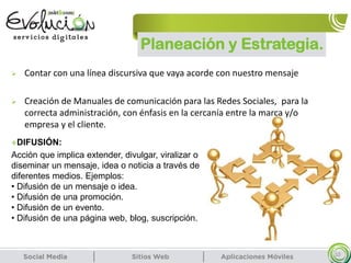Planeación y Estrategia.
10
 Contar con una línea discursiva que vaya acorde con nuestro mensaje
 Creación de Manuales de comunicación para las Redes Sociales, para la
correcta administración, con énfasis en la cercanía entre la marca y/o
empresa y el cliente.
DIFUSIÓN:
Acción que implica extender, divulgar, viralizar o
diseminar un mensaje, idea o noticia a través de
diferentes medios. Ejemplos:
• Difusión de un mensaje o idea.
• Difusión de una promoción.
• Difusión de un evento.
• Difusión de una página web, blog, suscripción.
 