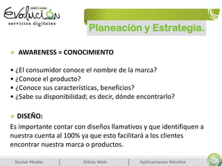 Planeación y Estrategia.
11
 AWARENESS = CONOCIMIENTO
• ¿El consumidor conoce el nombre de la marca?
• ¿Conoce el producto?
• ¿Conoce sus características, beneficios?
• ¿Sabe su disponibilidad; es decir, dónde encontrarlo?
 DISEÑO:
Es importante contar con diseños llamativos y que identifiquen a
nuestra cuenta al 100% ya que esto facilitará a los clientes
encontrar nuestra marca o productos.
 