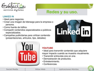 Redes y su uso.
15
LINKED IN
• Ideal para negocios.
• Crear una imagen de liderazgo para la empresa o
persona.
• Como fuente de tráfico.
• Compartir contenidos especializados a públicos
especializados.
• Campañas publicitarias para virilizar contenido
(presentaciones, artículos, tips, debates)
YOUTUBE
• Ideal para transmitir contenido que adquiere
mayor impacto cuando se muestra visualmente.
• Transmitir entrevista one on one.
• Demostración de productos.
• Entretenimiento.
• Conferencias.
 