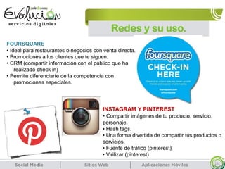 Redes y su uso.
16
FOURSQUARE
• Ideal para restaurantes o negocios con venta directa.
• Promociones a los clientes que te siguen.
• CRM (compartir información con el público que ha
realizado check in)
• Permite diferenciarte de la competencia con
promociones especiales.
INSTAGRAM Y PINTEREST
• Compartir imágenes de tu producto, servicio,
personaje.
• Hash tags.
• Una forma divertida de compartir tus productos o
servicios.
• Fuente de tráfico (pinterest)
• Virilizar (pinterest)
 