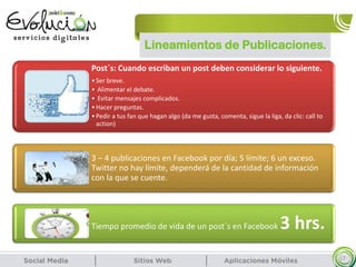 Lineamientos de Publicaciones.
17
Post´s: Cuando escriban un post deben considerar lo siguiente.
•Ser breve.
• Alimentar el debate.
• Evitar mensajes complicados.
•Hacer preguntas.
•Pedir a tus fan que hagan algo (da me gusta, comenta, sigue la liga, da clic: call to
action)
3 – 4 publicaciones en Facebook por día; 5 límite; 6 un exceso.
Twitter no hay límite, dependerá de la cantidad de información
con la que se cuente.
Tiempo promedio de vida de un post´s en Facebook 3 hrs.
 