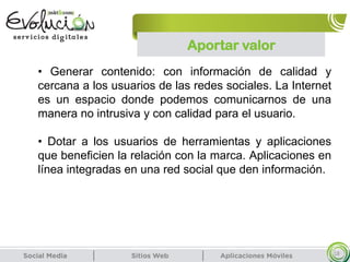 Aportar valor
18
• Generar contenido: con información de calidad y
cercana a los usuarios de las redes sociales. La Internet
es un espacio donde podemos comunicarnos de una
manera no intrusiva y con calidad para el usuario.
• Dotar a los usuarios de herramientas y aplicaciones
que beneficien la relación con la marca. Aplicaciones en
línea integradas en una red social que den información.
 