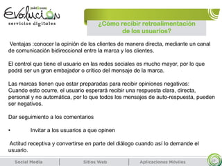 ¿Cómo recibir retroalimentación
de los usuarios?
19
Ventajas :conocer la opinión de los clientes de manera directa, mediante un canal
de comunicación bidireccional entre la marca y los clientes.
El control que tiene el usuario en las redes sociales es mucho mayor, por lo que
podrá ser un gran embajador o crítico del mensaje de la marca.
Las marcas tienen que estar preparadas para recibir opiniones negativas:
Cuando esto ocurre, el usuario esperará recibir una respuesta clara, directa,
personal y no automática, por lo que todos los mensajes de auto-respuesta, pueden
ser negativos.
Dar seguimiento a los comentarios
• Invitar a los usuarios a que opinen
Actitud receptiva y convertirse en parte del diálogo cuando así lo demande el
usuario.
 