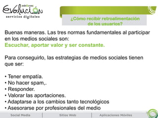 20
Buenas maneras. Las tres normas fundamentales al participar
en los medios sociales son:
Escuchar, aportar valor y ser constante.
Para conseguirlo, las estrategias de medios sociales tienen
que ser:
• Tener empatía.
• No hacer spam,.
• Responder.
• Valorar las aportaciones.
• Adaptarse a los cambios tanto tecnológicos
• Asesorarse por profesionales del medio
¿Cómo recibir retroalimentación
de los usuarios?
 