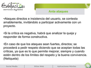 21
•Ataques directos e insistencia del usuario, se contesta
amablemente, invitándolo a participar activamente con un
proyecto.
•Si la crítica es negativa, habrá que analizar la queja y
responder de forma constructiva.
•En caso de que los ataques sean fuertes, directos; se
procederá a pedir respeto diciendo que se aceptan todas las
críticas, ya que es lo que permite mejorar, siempre y cuando
estén dentro de los límites del respeto y la buena convivencia.
(Netiqueta)
Ante ataques
 