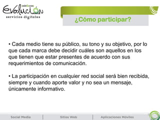 23
• Cada medio tiene su público, su tono y su objetivo, por lo
que cada marca debe decidir cuáles son aquellos en los
que tienen que estar presentes de acuerdo con sus
requerimientos de comunicación.
• La participación en cualquier red social será bien recibida,
siempre y cuando aporte valor y no sea un mensaje,
únicamente informativo.
¿Cómo participar?
 