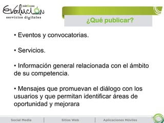 24
• Eventos y convocatorias.
• Servicios.
• Información general relacionada con el ámbito
de su competencia.
• Mensajes que promuevan el diálogo con los
usuarios y que permitan identificar áreas de
oportunidad y mejorara
¿Qué publicar?
 