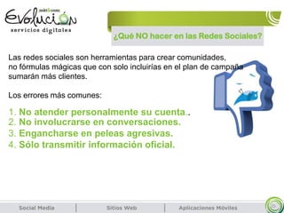 ¿Qué NO hacer en las Redes Sociales?
25
Las redes sociales son herramientas para crear comunidades,
no fórmulas mágicas que con solo incluirías en el plan de campaña
sumarán más clientes.
Los errores más comunes:
2. No involucrarse en conversaciones.
3. Engancharse en peleas agresivas.
4. Sólo transmitir información oficial.
1. No atender personalmente su cuenta..
 