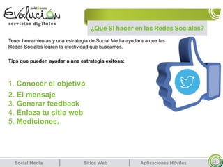 ¿Qué SI hacer en las Redes Sociales?
28
Tener herramientas y una estrategia de Social Media ayudara a que las
Redes Sociales logren la efectividad que buscamos.
Tips que pueden ayudar a una estrategia exitosa:
1. Conocer el objetivo.
2. El mensaje
3. Generar feedback
4. Enlaza tu sitio web
5. Mediciones.
 