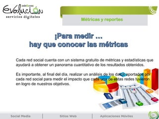 Métricas y reportes
33
Cada red social cuenta con un sistema gratuito de métricas y estadísticas que
ayudará a obtener un panorama cuantitativo de los resultados obtenidos.
Es importante, al final del día, realizar un análisis de los datos aportados por
cada red social para medir el impacto que cada una de estas redes tuvieron
en logro de nuestros objetivos.
 