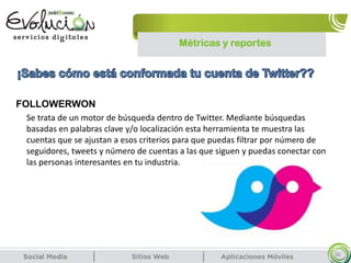 Métricas y reportes
36
Se trata de un motor de búsqueda dentro de Twitter. Mediante búsquedas
basadas en palabras clave y/o localización esta herramienta te muestra las
cuentas que se ajustan a esos criterios para que puedas filtrar por número de
seguidores, tweets y número de cuentas a las que siguen y puedas conectar con
las personas interesantes en tu industria.
FOLLOWERWON
 