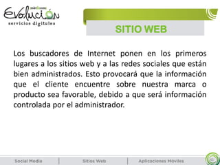 SITIO WEB
40
Los buscadores de Internet ponen en los primeros
lugares a los sitios web y a las redes sociales que están
bien administrados. Esto provocará que la información
que el cliente encuentre sobre nuestra marca o
producto sea favorable, debido a que será información
controlada por el administrador.
 