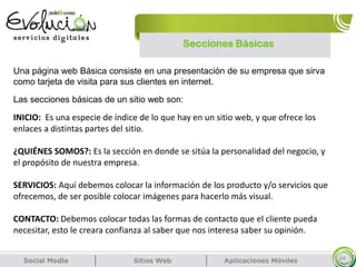 Secciones Básicas
44
Una página web Básica consiste en una presentación de su empresa que sirva
como tarjeta de visita para sus clientes en internet.
Las secciones básicas de un sitio web son:
INICIO: Es una especie de índice de lo que hay en un sitio web, y que ofrece los
enlaces a distintas partes del sitio.
¿QUIÉNES SOMOS?: Es la sección en donde se sitúa la personalidad del negocio, y
el propósito de nuestra empresa.
SERVICIOS: Aquí debemos colocar la información de los producto y/o servicios que
ofrecemos, de ser posible colocar imágenes para hacerlo más visual.
CONTACTO: Debemos colocar todas las formas de contacto que el cliente pueda
necesitar, esto le creara confianza al saber que nos interesa saber su opinión.
 