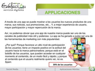 APPLICACIONES
49
A través de una app se puede mostrar a los usuarios los nuevos productos de una
marca, sus noticias, sus promociones, etc... Y, a mejor experiencia de usuario,
mayor participación y mayor repercusión de la marca.
Así, no podemos obviar que una app de nuestra marca puede ser uno de los
canales de publicidad más útil y poderoso. La app se ha ganado a pulso ser una de
las herramientas de marketing con más popularidad.
¿Por qué? Porque favorece un alto nivel de participación
de los usuarios; tiene un impacto positivo en la actitud del
usuario hacia la marca patrocinadora; porque está en el
bolsillo de los usuarios, que pueden acceder en cualquier
momento al contenido, de un modo fácil y rápido; y porque
el contenido que el usuario realmente quiere ver, no es
Spam
39% de los usuarios
 