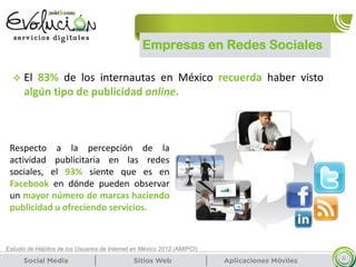 Empresas en Redes Sociales
6
Estudio de Hábitos de los Usuarios de Internet en México 2012 (AMIPCI)
Respecto a la percepción de la
actividad publicitaria en las redes
sociales, el 93% siente que es en
Facebook en dónde pueden observar
un mayor número de marcas haciendo
publicidad u ofreciendo servicios.
 El 83% de los internautas en México recuerda haber visto
algún tipo de publicidad online.
 