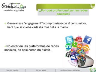 ¿Por qué profesionalizar las redes
sociales?
9
 Generar ese “engagement” (compromiso) con el consumidor,
hará que se vuelva cada día más fiel a la marca.
No estar en las plataformas de redes
sociales, es casi como no existir.
 