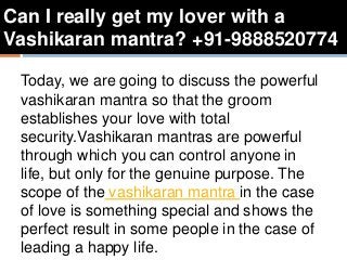 Can I really get my lover with a
Vashikaran mantra? +91-9888520774
Today, we are going to discuss the powerful
vashikaran mantra so that the groom
establishes your love with total
security.Vashikaran mantras are powerful
through which you can control anyone in
life, but only for the genuine purpose. The
scope of the vashikaran mantra in the case
of love is something special and shows the
perfect result in some people in the case of
leading a happy life.
 