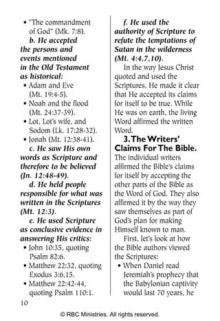 • “The commandment                f. He used the
   of God” (Mk. 7:8).           authority of Scripture to
   b. He accepted               refute the temptations of
the persons and                 Satan in the wilderness
events mentioned                (Mt. 4:4,7,10).
in the Old Testament               In the way Jesus Christ
as historical:                  quoted and used the
 • Adam and Eve                 Scriptures, He made it clear
   (Mt. 19:4-5).                that He accepted its claims
 • Noah and the flood           for itself to be true. While
   (Mt. 24:37-39).              He was on earth, the living
 • Lot, Lot’s wife, and         Word affirmed the written
   Sodom (Lk. 17:28-32).        Word.
 • Jonah (Mt. 12:38-41).          3.The Writers’
   c. He saw His own            Claims For The Bible.
words as Scripture and          The individual writers
therefore to be believed        affirmed the Bible’s claims
(Jn. 12:48-49).                 for itself by accepting the
   d. He held people            other parts of the Bible as
responsible for what was        the Word of God. They also
written in the Scriptures       affirmed it by the way they
(Mt. 12:3).                     saw themselves as part of
   e. He used Scripture         God’s plan for making
as conclusive evidence in       Himself known to man.
answering His critics:              First, let’s look at how
 • John 10:35, quoting          the Bible authors viewed
   Psalm 82:6.                  the Scriptures:
 • Matthew 22:32, quoting        • When Daniel read
   Exodus 3:6,15.                   Jeremiah’s prophecy that
 • Matthew 22:42-44,                the Babylonian captivity
   quoting Psalm 110:1.             would last 70 years, he
10
            © RBC Ministries. All rights reserved.
 