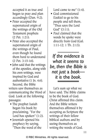 accepted it as true and           Lord came to me” (1:4).
   began to pray and plan          • God commissioned
   accordingly (Dan. 9:2).           Ezekiel to go to his
 • Peter accepted the                people and tell them,
   supernatural origin of            “Thus says the Lord
   the writings of the Old           God” (3:11).
   Testament prophets              • Paul claimed that the
   (2 Pet. 1:21).                    words he spoke were
 • Peter also accepted the           directly from God (Gal.
   supernatural origin of            1:11-12; 1 Th. 2:13).
   the writings of Paul,
   even though he found
   them hard to understand          If the evidence is
   (2 Pet. 3:15-16).                what it seems to
 • John said that the writings
   of the apostles, along with     be, then the Bible is
   his own writings, were           not just a book—
   inspired by God and                it is the book.
   authoritative (1 Jn. 4:6).
   Second, the Bible
writers saw themselves as            Let’s sum up what we
communicating the Word of         have said. The Bible claims
God. Look at the following        to be the book of God.
passages:                         Christ affirmed this claim.
 • The prophet Isaiah             And the Bible writers
   began his book by              themselves affirmed it by
   proclaiming, “For the          accepting as Scripture the
   Lord has spoken” (1:2).        writings of their fellow
 • Jeremiah opened his            biblical authors and by
   prophecy by saying,            seeing themselves as
   “Then the word of the          writing the words of God.
                                                           11
              © RBC Ministries. All rights reserved.
 