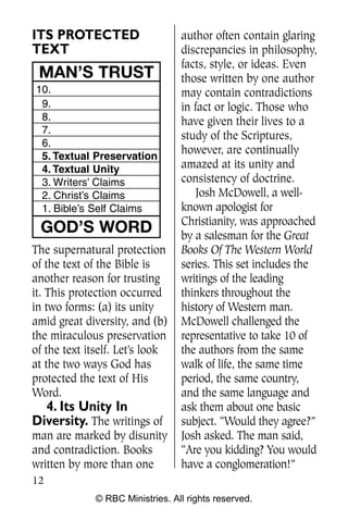 ITS PROTECTED                     author often contain glaring
TEXT                              discrepancies in philosophy,
                                  facts, style, or ideas. Even
 MAN’S TRUST                      those written by one author
10.                               may contain contradictions
 9.                               in fact or logic. Those who
 8.                               have given their lives to a
 7.
                                  study of the Scriptures,
 6.
                                  however, are continually
 5. Textual Preservation
 4. Textual Unity                 amazed at its unity and
 3. Writers’ Claims               consistency of doctrine.
 2. Christ’s Claims                   Josh McDowell, a well-
 1. Bible’s Self Claims           known apologist for
                                  Christianity, was approached
 GOD’S WORD                       by a salesman for the Great
The supernatural protection       Books Of The Western World
of the text of the Bible is       series. This set includes the
another reason for trusting       writings of the leading
it. This protection occurred      thinkers throughout the
in two forms: (a) its unity       history of Western man.
amid great diversity, and (b)     McDowell challenged the
the miraculous preservation       representative to take 10 of
of the text itself. Let’s look    the authors from the same
at the two ways God has           walk of life, the same time
protected the text of His         period, the same country,
Word.                             and the same language and
  4. Its Unity In                 ask them about one basic
Diversity. The writings of        subject. “Would they agree?”
man are marked by disunity        Josh asked. The man said,
and contradiction. Books          “Are you kidding? You would
written by more than one          have a conglomeration!”
12
              © RBC Ministries. All rights reserved.
 