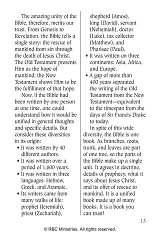 The amazing unity of the        shepherd (Amos),
Bible, therefore, merits our        king (David), servant
trust. From Genesis to              (Nehemiah), doctor
Revelation, the Bible tells a       (Luke), tax collector
single story: the rescue of         (Matthew), and
mankind from sin through            Pharisee (Paul).
the death of Jesus Christ.        • It was written on three
The Old Testament presents          continents: Asia, Africa,
Him as the hope of                  and Europe.
mankind; the New                  • A gap of more than
Testament shows Him to be           400 years separated
the fulfillment of that hope.       the writing of the Old
    Now, if the Bible had           Testament from the New
been written by one person          Testament—equivalent
at one time, one could              to the timespan from the
understand how it would be          days of Sir Francis Drake
unified in general thoughts         to today.
and specific details. But           In spite of this wide
consider these diversities       diversity, the Bible is one
in its origin:                   book. As branches, roots,
 • It was written by 40          trunk, and leaves are part
    different authors.           of one tree, so the parts of
 • It was written over a         the Bible make up a single
    period of 1,600 years.       unit. It agrees in doctrine,
 • It was written in three       details of prophecy, what it
    languages: Hebrew,           says about Jesus Christ,
    Greek, and Aramaic.          and its offer of rescue to
 • Its writers came from         mankind. It is a unified
    many walks of life:          book made up of many
    prophet (Jeremiah),          books. It is a book you
    priest (Zechariah),          can trust!
                                                          13
             © RBC Ministries. All rights reserved.
 
