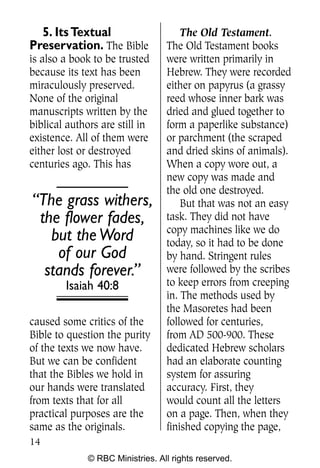 5. Its Textual                      The Old Testament.
Preservation. The Bible           The Old Testament books
is also a book to be trusted      were written primarily in
because its text has been         Hebrew. They were recorded
miraculously preserved.           either on papyrus (a grassy
None of the original              reed whose inner bark was
manuscripts written by the        dried and glued together to
biblical authors are still in     form a paperlike substance)
existence. All of them were       or parchment (the scraped
either lost or destroyed          and dried skins of animals).
centuries ago. This has           When a copy wore out, a
                                  new copy was made and
                                  the old one destroyed.
“The grass withers,                   But that was not an easy
 the flower fades,                task. They did not have
                                  copy machines like we do
   but the Word                   today, so it had to be done
    of our God                    by hand. Stringent rules
  stands forever.”                were followed by the scribes
        Isaiah 40:8               to keep errors from creeping
                                  in. The methods used by
                                  the Masoretes had been
caused some critics of the        followed for centuries,
Bible to question the purity      from AD 500-900. These
of the texts we now have.         dedicated Hebrew scholars
But we can be confident           had an elaborate counting
that the Bibles we hold in        system for assuring
our hands were translated         accuracy. First, they
from texts that for all           would count all the letters
practical purposes are the        on a page. Then, when they
same as the originals.            finished copying the page,
14
              © RBC Ministries. All rights reserved.
 