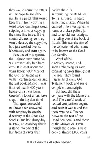 they would count the letters      pocket the cliffs
on the copy to see if the         surrounding the Dead Sea.
numbers agreed. This would        To his surprise, he heard
keep them from copying a          something shatter. When he
word twice, omitting a word,      crawled in to investigate, he
skipping a line, or copying       found a broken pottery jar
the same line twice. If the       and some old manuscripts,
counts did not agree, they        including one of the book of
would destroy the copy they       Isaiah. This was the first of
had just worked over so           the collection of what came
laboriously and start again.      to be known as the Dead
    Because of this system,       Sea Scrolls.
the Hebrew texts since AD             Word of the
900 are virtually free from       discovery spread, and
error. But what about the         soon archaeologists were
years before 900? Most of         excavating caves throughout
the Old Testament was             the area. They found
written centuries earlier, and    fragments of every Old
the last book, Malachi, was       Testament book and some
finished nearly 400 years         complete manuscripts.
before Christ was born.               But how did these
Couldn’t a lot of errors have     compare with the Masoretic
crept in during that time?        text? The careful work of
    That question could           textual comparison began,
not have been answered            and soon it was found that
with certainty before the         there was no difference
discovery of the Dead Sea         between the text of the
Scrolls. One hot, dusty day       Dead Sea Scrolls and those
in 1947, an Arab boy threw        of the Masoretes. Even
a stone into one of the           though these scrolls were
hundreds of caves that            copied almost 1,000 years
                                                            15
              © RBC Ministries. All rights reserved.
 
