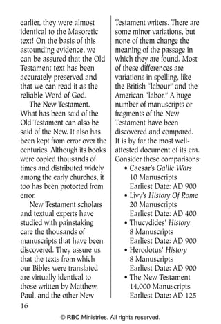 earlier, they were almost        Testament writers. There are
identical to the Masoretic       some minor variations, but
text! On the basis of this       none of them change the
astounding evidence, we          meaning of the passage in
can be assured that the Old      which they are found. Most
Testament text has been          of these differences are
accurately preserved and         variations in spelling, like
that we can read it as the       the British “labour” and the
reliable Word of God.            American “labor.” A huge
    The New Testament.           number of manuscripts or
What has been said of the        fragments of the New
Old Testament can also be        Testament have been
said of the New. It also has     discovered and compared.
been kept from error over the    It is by far the most well-
centuries. Although its books    attested document of its era.
were copied thousands of         Consider these comparisons:
times and distributed widely         • Caesar’s Gallic Wars
among the early churches, it           10 Manuscripts
too has been protected from            Earliest Date: AD 900
error.                               • Livy’s History Of Rome
    New Testament scholars             20 Manuscripts
and textual experts have               Earliest Date: AD 400
studied with painstaking             • Thucydides’ History
care the thousands of                  8 Manuscripts
manuscripts that have been             Earliest Date: AD 900
discovered. They assure us           • Herodotus’ History
that the texts from which              8 Manuscripts
our Bibles were translated             Earliest Date: AD 900
are virtually identical to           • The New Testament
those written by Matthew,              14,000 Manuscripts
Paul, and the other New                Earliest Date: AD 125
16
             © RBC Ministries. All rights reserved.
 
