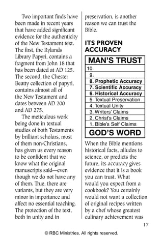 Two important finds have     preservation, is another
been made in recent years        reason we can trust the
that have added significant      Bible.
evidence for the authenticity
of the New Testament text.       ITS PROVEN
The first, the Rylands           ACCURACY
Library Papyri, contains a
fragment from John 18 that         MAN’S TRUST
has been dated at AD 125.         10.
The second, the Chester            9.
Beatty collection of papyri,       8. Prophetic Accuracy
                                   7. Scientific Accuracy
contains almost all of
                                   6. Historical Accuracy
the New Testament and              5. Textual Preservation
dates between AD 200               4. Textual Unity
and AD 275.                        3. Writers’ Claims
    The meticulous work            2. Christ’s Claims
being done in textual              1. Bible’s Self Claims
studies of both Testaments
by brilliant scholars, most
                                   GOD’S WORD
of them non-Christians,          When the Bible mentions
has given us every reason        historical facts, alludes to
to be confident that we          science, or predicts the
know what the original           future, its accuracy gives
manuscripts said—even            evidence that it is a book
though we do not have any        you can trust. What
of them. True, there are         would you expect from a
variants, but they are very      cookbook? You certainly
minor in importance and          would not want a collection
affect no essential teaching.    of original recipes written
The protection of the text,      by a chef whose greatest
both in unity and in             culinary achievement was
                                                             17
             © RBC Ministries. All rights reserved.
 