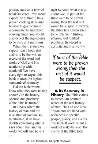 pouring milk on a bowl of       right to doubt what it says
breakfast cereal. You would     about God. If part of the
expect the author to have       Bible were to be proven
proven cooking skills and       wrong, then the rest of it
be able to give accurate        would be suspect. However,
measurements and exact          the Bible has proven itself
cooking times. You would        to be reliable in history,
also expect the ingredients     science, and fulfilled
to be tasty and nutritious.     prophecy. Its record is
    What, then, should we       accurate and trustworthy.
expect from a book that
claims to be the written
record of the word and           If part of the Bible
works of God and His             were to be proven
relationship with
mankind? We have
                                   wrong, then the
every right to expect this          rest of it would
book to meet the highest              be suspect.
standards of accuracy.
    Did the Bible writers
know what they were talking       6. Its Accuracy In
about? Can the history,         History. The Bible claims
science, and prophecy           to present an accurate
of the Bible be trusted?        record of the real history
    In a book where the         of man. The Old and New
history of man and the          Testaments are filled with
revelation of God are so        references to specific
intertwined, if we have         people, places, and events.
doubts concerning what it       The biblical world is not a
says about man and his          world of make-believe. The
world, we will also have a      events of the Bible took
18
            © RBC Ministries. All rights reserved.
 