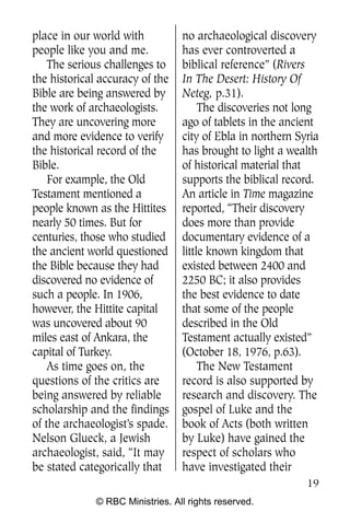 place in our world with           no archaeological discovery
people like you and me.           has ever controverted a
    The serious challenges to     biblical reference” (Rivers
the historical accuracy of the    In The Desert: History Of
Bible are being answered by       Neteg, p.31).
the work of archaeologists.            The discoveries not long
They are uncovering more          ago of tablets in the ancient
and more evidence to verify       city of Ebla in northern Syria
the historical record of the      has brought to light a wealth
Bible.                            of historical material that
    For example, the Old          supports the biblical record.
Testament mentioned a             An article in Time magazine
people known as the Hittites      reported, “Their discovery
nearly 50 times. But for          does more than provide
centuries, those who studied      documentary evidence of a
the ancient world questioned      little known kingdom that
the Bible because they had        existed between 2400 and
discovered no evidence of         2250 BC; it also provides
such a people. In 1906,           the best evidence to date
however, the Hittite capital      that some of the people
was uncovered about 90            described in the Old
miles east of Ankara, the         Testament actually existed”
capital of Turkey.                (October 18, 1976, p.63).
    As time goes on, the               The New Testament
questions of the critics are      record is also supported by
being answered by reliable        research and discovery. The
scholarship and the findings      gospel of Luke and the
of the archaeologist’s spade.     book of Acts (both written
Nelson Glueck, a Jewish           by Luke) have gained the
archaeologist, said, “It may      respect of scholars who
be stated categorically that      have investigated their
                                                             19
              © RBC Ministries. All rights reserved.
 