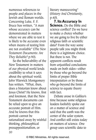 numerous references to            literary maneuvering”
people and places in the          (History And Christianity,
Jewish and Roman worlds.          p.40).
Concerning Luke, F. F.              7. Its Accuracy In
Bruce has written, “A man         Science. Do the Bible and
whose accuracy can be             science conflict? Do we have
demonstrated in matters           to make a choice whether
where we are able to test it      we are going to live by either
is likely to be accurate even     religious faith or scientific
when means of testing him         data? From the way some
are not available” (The New       people talk you might think
Testament Documents: Are          there is a legitimate choice.
They Reliable? p.90).             But there is not. The
    So the believability of the   apparent conflicts result
New Testament in matters          from unjustified conclusions
of our physical world lends       made on both sides—either
credibility to what it says       by those who go beyond the
about the spiritual world.        limits of proper Bible
John Warwick Montgomery           interpretation or by those
has written, “What, then,         who go beyond the limits of
does a historian know about       science to equate theory
Jesus Christ? He knows, first     with fact.
and foremost, that the New            Debate arose in Galileo’s
Testament documents can           time because some religious
be relied upon to give an         leaders foolishly spoke out
accurate portrait of Him.         on a matter of science and
And he knows that this            said that the earth was the
portrait cannot be                center of the solar system.
rationalized away by wishful      And conflict still exists today
thinking, philosophical           on matters of science. One
presuppositionalism, or           group uses scientific data to
20
              © RBC Ministries. All rights reserved.
 