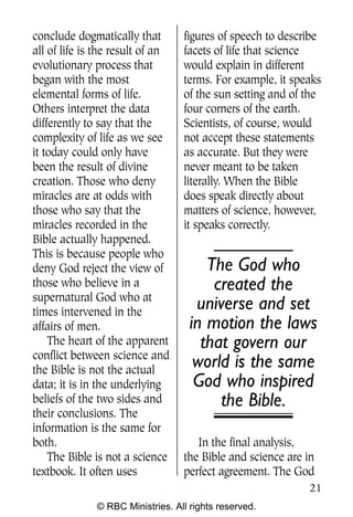 conclude dogmatically that        figures of speech to describe
all of life is the result of an   facets of life that science
evolutionary process that         would explain in different
began with the most               terms. For example, it speaks
elemental forms of life.          of the sun setting and of the
Others interpret the data         four corners of the earth.
differently to say that the       Scientists, of course, would
complexity of life as we see      not accept these statements
it today could only have          as accurate. But they were
been the result of divine         never meant to be taken
creation. Those who deny          literally. When the Bible
miracles are at odds with         does speak directly about
those who say that the            matters of science, however,
miracles recorded in the          it speaks correctly.
Bible actually happened.
This is because people who
deny God reject the view of            The God who
those who believe in a                  created the
supernatural God who at
times intervened in the
                                     universe and set
affairs of men.                     in motion the laws
    The heart of the apparent         that govern our
conflict between science and
the Bible is not the actual
                                     world is the same
data; it is in the underlying        God who inspired
beliefs of the two sides and             the Bible.
their conclusions. The
information is the same for
both.                                In the final analysis,
    The Bible is not a science    the Bible and science are in
textbook. It often uses           perfect agreement. The God
                                                            21
              © RBC Ministries. All rights reserved.
 