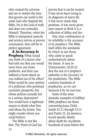 who created the universe          proven that it can be trusted.
and set in motion the laws        It has never been wrong in
that govern our world is the      its diagnosis of man’s ills.
same God who inspired the         It has never made false
Bible. He is the God of truth     promises. It has never given
and does not contradict           man reason to think it is a
Himself. Therefore, when the      collection of fables and lies.
Bible is interpreted correctly        One clear confirmation of
and science arrives at proven     its reliability is the accuracy
conclusions, they will be in      of its prophecy. The Bible
perfect agreement.                itself offers the standards
  8. Its Accuracy In              by which to test those
Prophecy. What would              who claim to speak
you think of a doctor who         authoritatively about
had told you that you would       the future. It says in
never have any heart              Deuteronomy 18:20-22
problems, and then you            that the test of a prophet’s
suffered a heart attack as        authority is the accuracy of
you walked out of his office?     his predictions. The Bible
What would be your opinion        contains hundreds of
of a politician who promised      prophecies, so we can
economic prosperity, but          measure it by its own test.
whose policies actually led           Some of the most
to a serious depression?          dramatic examples of fulfilled
You would have a legitimate       Bible prophecy are those
reason to doubt what they         concerning Jesus Christ.
said about the future. You        Isaiah 52:13 through 53:12
might wonder whom you             and Psalm 22, for instance,
could believe.                    record specific details
   The Bible is not like          about death by crucifixion
that. The Word of God has         hundreds of years before this
22
              © RBC Ministries. All rights reserved.
 