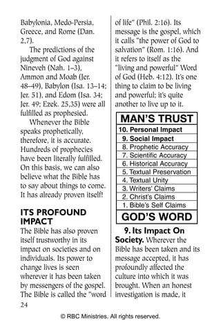 Babylonia, Medo-Persia,           of life” (Phil. 2:16). Its
Greece, and Rome (Dan.            message is the gospel, which
2,7).                             it calls “the power of God to
    The predictions of the        salvation” (Rom. 1:16). And
judgment of God against           it refers to itself as the
Nineveh (Nah. 1–3),               “living and powerful” Word
Ammon and Moab (Jer.              of God (Heb. 4:12). It’s one
48–49), Babylon (Isa. 13–14;      thing to claim to be living
Jer. 51), and Edom (Isa. 34;      and powerful; it’s quite
Jer. 49; Ezek. 25,35) were all    another to live up to it.
fulfilled as prophesied.
    Whenever the Bible              MAN’S TRUST
speaks prophetically,               10. Personal Impact
therefore, it is accurate.           9. Social Impact
Hundreds of prophecies               8. Prophetic Accuracy
have been literally fulfilled.       7. Scientific Accuracy
                                     6. Historical Accuracy
On this basis, we can also
                                     5. Textual Preservation
believe what the Bible has           4. Textual Unity
to say about things to come.         3. Writers’ Claims
It has already proven itself!        2. Christ’s Claims
                                     1. Bible’s Self Claims
ITS PROFOUND
IMPACT                               GOD’S WORD
The Bible has also proven           9. Its Impact On
itself trustworthy in its         Society. Wherever the
impact on societies and on        Bible has been taken and its
individuals. Its power to         message accepted, it has
change lives is seen              profoundly affected the
wherever it has been taken        culture into which it was
by messengers of the gospel.      brought. When an honest
The Bible is called the “word     investigation is made, it
24
              © RBC Ministries. All rights reserved.
 