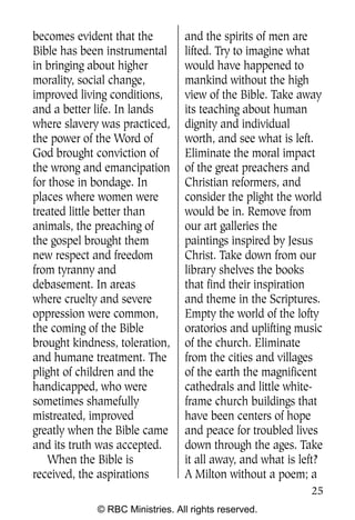 becomes evident that the         and the spirits of men are
Bible has been instrumental      lifted. Try to imagine what
in bringing about higher         would have happened to
morality, social change,         mankind without the high
improved living conditions,      view of the Bible. Take away
and a better life. In lands      its teaching about human
where slavery was practiced,     dignity and individual
the power of the Word of         worth, and see what is left.
God brought conviction of        Eliminate the moral impact
the wrong and emancipation       of the great preachers and
for those in bondage. In         Christian reformers, and
places where women were          consider the plight the world
treated little better than       would be in. Remove from
animals, the preaching of        our art galleries the
the gospel brought them          paintings inspired by Jesus
new respect and freedom          Christ. Take down from our
from tyranny and                 library shelves the books
debasement. In areas             that find their inspiration
where cruelty and severe         and theme in the Scriptures.
oppression were common,          Empty the world of the lofty
the coming of the Bible          oratorios and uplifting music
brought kindness, toleration,    of the church. Eliminate
and humane treatment. The        from the cities and villages
plight of children and the       of the earth the magnificent
handicapped, who were            cathedrals and little white-
sometimes shamefully             frame church buildings that
mistreated, improved             have been centers of hope
greatly when the Bible came      and peace for troubled lives
and its truth was accepted.      down through the ages. Take
    When the Bible is            it all away, and what is left?
received, the aspirations        A Milton without a poem; a
                                                            25
             © RBC Ministries. All rights reserved.
 
