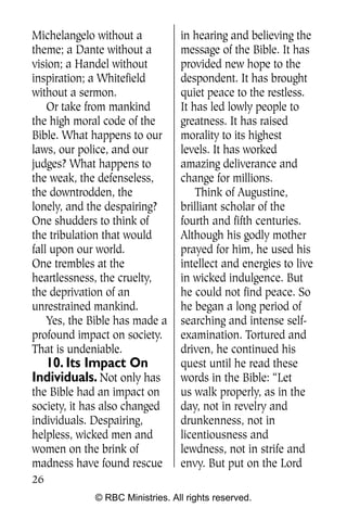 Michelangelo without a           in hearing and believing the
theme; a Dante without a         message of the Bible. It has
vision; a Handel without         provided new hope to the
inspiration; a Whitefield        despondent. It has brought
without a sermon.                quiet peace to the restless.
    Or take from mankind         It has led lowly people to
the high moral code of the       greatness. It has raised
Bible. What happens to our       morality to its highest
laws, our police, and our        levels. It has worked
judges? What happens to          amazing deliverance and
the weak, the defenseless,       change for millions.
the downtrodden, the                 Think of Augustine,
lonely, and the despairing?      brilliant scholar of the
One shudders to think of         fourth and fifth centuries.
the tribulation that would       Although his godly mother
fall upon our world.             prayed for him, he used his
One trembles at the              intellect and energies to live
heartlessness, the cruelty,      in wicked indulgence. But
the deprivation of an            he could not find peace. So
unrestrained mankind.            he began a long period of
    Yes, the Bible has made a    searching and intense self-
profound impact on society.      examination. Tortured and
That is undeniable.              driven, he continued his
  10. Its Impact On              quest until he read these
Individuals. Not only has        words in the Bible: “Let
the Bible had an impact on       us walk properly, as in the
society, it has also changed     day, not in revelry and
individuals. Despairing,         drunkenness, not in
helpless, wicked men and         licentiousness and
women on the brink of            lewdness, not in strife and
madness have found rescue        envy. But put on the Lord
26
             © RBC Ministries. All rights reserved.
 