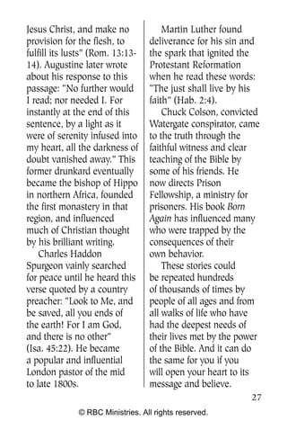 Jesus Christ, and make no             Martin Luther found
provision for the flesh, to       deliverance for his sin and
fulfill its lusts” (Rom. 13:13-   the spark that ignited the
14). Augustine later wrote        Protestant Reformation
about his response to this        when he read these words:
passage: “No further would        “The just shall live by his
I read; nor needed I. For         faith” (Hab. 2:4).
instantly at the end of this          Chuck Colson, convicted
sentence, by a light as it        Watergate conspirator, came
were of serenity infused into     to the truth through the
my heart, all the darkness of     faithful witness and clear
doubt vanished away.” This        teaching of the Bible by
former drunkard eventually        some of his friends. He
became the bishop of Hippo        now directs Prison
in northern Africa, founded       Fellowship, a ministry for
the first monastery in that       prisoners. His book Born
region, and influenced            Again has influenced many
much of Christian thought         who were trapped by the
by his brilliant writing.         consequences of their
    Charles Haddon                own behavior.
Spurgeon vainly searched              These stories could
for peace until he heard this     be repeated hundreds
verse quoted by a country         of thousands of times by
preacher: “Look to Me, and        people of all ages and from
be saved, all you ends of         all walks of life who have
the earth! For I am God,          had the deepest needs of
and there is no other”            their lives met by the power
(Isa. 45:22). He became           of the Bible. And it can do
a popular and influential         the same for you if you
London pastor of the mid          will open your heart to its
to late 1800s.                    message and believe.
                                                           27
              © RBC Ministries. All rights reserved.
 