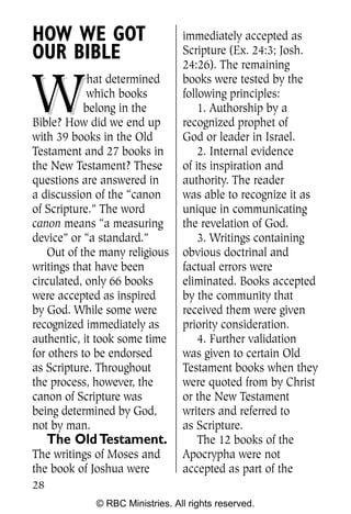 HOW WE GOT                       immediately accepted as
OUR BIBLE                        Scripture (Ex. 24:3; Josh.
                                 24:26). The remaining


W
             hat determined      books were tested by the
            which books          following principles:
            belong in the            1. Authorship by a
Bible? How did we end up         recognized prophet of
with 39 books in the Old         God or leader in Israel.
Testament and 27 books in            2. Internal evidence
the New Testament? These         of its inspiration and
questions are answered in        authority. The reader
a discussion of the “canon       was able to recognize it as
of Scripture.” The word          unique in communicating
canon means “a measuring         the revelation of God.
device” or “a standard.”             3. Writings containing
    Out of the many religious    obvious doctrinal and
writings that have been          factual errors were
circulated, only 66 books        eliminated. Books accepted
were accepted as inspired        by the community that
by God. While some were          received them were given
recognized immediately as        priority consideration.
authentic, it took some time         4. Further validation
for others to be endorsed        was given to certain Old
as Scripture. Throughout         Testament books when they
the process, however, the        were quoted from by Christ
canon of Scripture was           or the New Testament
being determined by God,         writers and referred to
not by man.                      as Scripture.
     The Old Testament.              The 12 books of the
The writings of Moses and        Apocrypha were not
the book of Joshua were          accepted as part of the
28
             © RBC Ministries. All rights reserved.
 