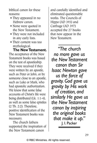 biblical canon for these          and carefully identified and
reasons:                          eliminated questionable
 • They appeared in no            works. The Councils of
   Hebrew canon.                  Hippo (AD 393) and
 • None were quoted in            Carthage (AD 397)
   the New Testament.             accepted the 27 books
 • They were not included         that now appear in the
   in any early lists.            New Testament.
 • Their content was too
   mythological.
   The New Testament.                  “The church
The acceptance of the New            no more gave us
Testament books was based
on the test of apostleship.
                                  the New Testament
They were received if they            canon than Sir
were written by an apostle,        Isaac Newton gave
such as Peter or John, or by
someone close to an apostle,
                                      us the force of
such as Luke or Mark, who         gravity. God gave us
had apostolic authorization.       gravity by His work
We know that some false
accounts of Christ’s life were
                                      of creation, and
being distributed (Lk. 1:1-4),    similarly He gave us
as well as some false epistles    the New Testament
(2 Th. 2:2). Therefore,
positive identification of the
                                    canon by inspiring
New Testament books was             the original books
necessary.                          that make it up.”
   The church fathers                       J. I. Packer
supported the inspiration of
the New Testament canon
                                                            29
              © RBC Ministries. All rights reserved.
 